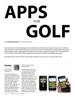 APPS                                                         FOR



  GOLF
BY STEVEN GIULIANO INSTRUCTION WRITER



Everyday it seems new technology is being introduced, and there are new apps to choose from to help us
with our game. It seems hard to keep up - I know it is for me! From GPS apps, to swing analysis apps, green
reading apps to practice apps, apps for keeping stats and score, and apps to help us train. This will be the
first of a series on the various iPhone apps that can be used to enhance your golfing experience.

Let’s begin with a review of 3 the swing analysis apps that can be used as a swing analysis tool.




iSwing                             speed, or you can step it
                                   through slowly.

Cost $2.99                         The downside to the iSwing
Rating 5/10                        is that you have to purchase
                                   tour player videos such as
The iSwing application is          Adam Scott costing $4.99,
simple to use, and like the V1     and there is no option for
Golf app I will discuss over the   side-by-side comparison. The
page, it allows you to e-mail      application only gives you the
your swing sequence so you         option to draw lines and not
can view a larger image on         circles or free hand like the
your computer. With the            other golf swing apps being
evolution of the iphone4 and       reviewed. So the app is really
better camera quality, the         a basic version for analyzing
images are getting clearer to      a golf swing and the price of
view which makes it easier         $2.99 is justified as it lacks the
to analyze. You can play           options of V1 Golf and Tiger
the swing at 20, 60 or 100%        Woods app over the page.
36   GOLF INFUZION MAGAZINE MAY 2011
 