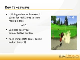 Key Takeaways
 Utilizing online tools makes it
  easier for registrants to raise
  more pledges
              AND
 Can help ease your
  administrative burden

 Keep things FUN! (pre-, during
  and post-event)
 