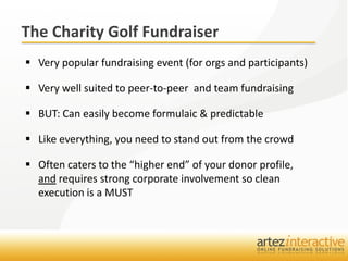 The Charity Golf Fundraiser
 Very popular fundraising event (for orgs and participants)

 Very well suited to peer-to-peer and team fundraising

 BUT: Can easily become formulaic & predictable

 Like everything, you need to stand out from the crowd

 Often caters to the “higher end” of your donor profile,
  and requires strong corporate involvement so clean
  execution is a MUST
 