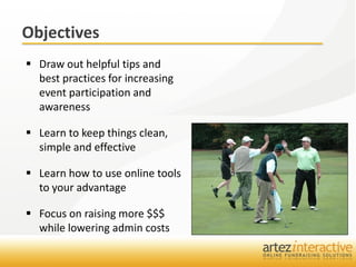 Objectives
 Draw out helpful tips and
  best practices for increasing
  event participation and
  awareness

 Learn to keep things clean,
  simple and effective

 Learn how to use online tools
  to your advantage

 Focus on raising more $$$
  while lowering admin costs
 