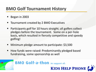 BMO Golf Tournament History
 Began in 2003
 Tournament created by 2 BMO Executives
 Participants golf for 10 hours straight; all golfers collect
  pledges before the tournament. Some on a per-hole
  basis, which resulted in fiercely competitive and speedy
  golfing!
 Minimum pledge amount to participate: $3,500
 How funds were raised: Predominantly pledged based
  fundraising, some sponsorship as well
 