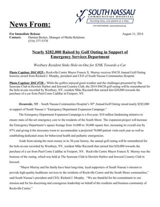 News From:
For Immediate Release August 11, 2014
Contact: Damian Becker, Manager of Media Relations
(516) 377-5370
Nearly $282,000 Raised by Golf Outing in Support of
Emergency Services Department
Westbury Resident Sinks Hole-in-One for $20K Towards a Car
Photo Caption: DSC4925 - Rockville Centre Mayor Francis X. Murray receives SNCH Annual Golf Outing
honoree award from Richard J. Murphy, president and CEO of South Nassau Communities Hospital.
Photo Caption: DSC4728 – While the golfers enjoyed good weather and the challenges presented by The
Seawane Club in Hewlett Harbor and Inwood Country Club, the 2014 SNCH golf outing will be remembered for
the hole-in-one recorded by Westbury, NY, resident Mike Ricciardi that earned him $20,000 towards the
purchase of a car from Paul Conte Cadillac in Freeport, NY.
Oceanside, NY – South Nassau Communities Hospital’s 30th
Annual Golf Outing raised nearly $282,000
in support of South Nassau’s “Emergency Department Expansion Campaign.”
The Emergency Department Expansion Campaign is a five-year, $10 million fundraising initiative to
ensure state-of-the-art emergency care to the residents of the South Shore. The expansion project will increase
the Emergency Department’s square footage from 16,000 to 30,000 square feet, increasing its overall size by
87% and giving it the necessary room to accommodate a projected 70,000 patient visits each year as well as
establishing dedicated areas for behavioral health and pediatric emergencies.
Aside from raising the most money in its 30-year history, the annual golf outing will be remembered for
the hole-in-one recorded by Westbury, NY, resident Mike Ricciardi that earned him $20,000 towards the
purchase of a car from Paul Conte Cadillac in Freeport, NY. Rockville Centre Mayor Francis X. Murray was the
honoree of the outing, which was held at The Seawane Club in Hewlett Harbor and Inwood Country Club in
Inwood.
“Mayor Murray and his family have been long-time, loyal supporters of South Nassau’s mission to
provide high-quality healthcare services to the residents of Rockville Centre and the South Shore communities,”
said South Nassau’s president and CEO, Richard J. Murphy. “We are thankful for his commitment to our
mission and for his discerning and courageous leadership on behalf of the residents and business community of
Rockville Centre.”
 