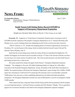 News From:
For Immediate Release June 17, 2015
Contact: Damian Becker, Manager of Media Relations
(516) 377-5370
South Nassau Golf Outing Raises Record $329,005 in
Support of Emergency Department Expansion
Brightwater Resident Sinks Hole-in-One for 2-Year Lease on an Audi
Oceanside, NY – Supporters of South Nassau Communities Hospital raised a record gross total of
$329,000 toward the expansion of the hospital’s Emergency Department at its 31st
Annual Golf Outing, held
Monday on two courses, breaking all previous fundraising records for this event by more than 16 percent.
John D. Cameron, Jr., P.E., founder and managing partner of Cameron Engineering & Associates in
Woodbury, NY, was the honoree of the outing, which was held at both the Inwood Country Club and The
Seawane Club on Monday, June 15.
Aside from the record-setting money raised, the outing will also be remembered by Brightwater, NY,
resident Tim Haggerty for the hole-in-one he recorded on the par 3 5th
hole at The Seawane Club that won him a
two-year lease on an Audi courtesy of Lynbrook Audi. This is the second consecutive year that South Nassau’s
golf outing has been host to a hole-in-one.
The money raised by the outing will support South Nassau’s “Emergency Department Expansion
Campaign.” The campaign is a five-year, $10 million fundraising initiative to help pay for a $60 million
renovation of the Oceanside Emergency Department, serving all residents of the South Shore from Queens to
Suffolk. The expansion project will increase the Emergency Department’s square footage from 16,000 to 30,000
square feet, increasing its overall size by 87% and giving it the necessary room to accommodate a projected
70,000 patient visits each year as well as establishing dedicated areas for behavioral health and pediatric
emergencies. The Emergency Department currently sees some 65,000 patients a year but was designed to handle
35,000 annually.
“John Cameron has been a long-time friend of South Nassau and his firm has partnered with the hospital
on several important projects,” said South Nassau’s president and CEO, Richard J. Murphy. “We are grateful he
agreed to be our honoree and help us raise funds for the Emergency Department expansion campaign.”
 