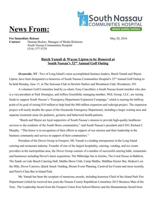News From:
For Immediate Release May 20, 2016
Contact: Damian Becker, Manager of Media Relations
South Nassau Communities Hospital
(516) 377-5370
Butch Yamali & Wayne Lipton to be Honored at
South Nassau’s 32nd
Annual Golf Outing
Oceanside, NY –Two of Long Island’s most accomplished business leaders, Butch Yamali and Wayne
Lipton, have been designated co-honorees of South Nassau Communities Hospital’s 32nd
Annual Golf Outing to
be held Monday, June 13, at The Seawane Club in Hewlett Harbor and Woodmere Club, Woodmere, NY.
A volunteer Golf Committee lead by co-chairs Tony Cancellieri, a South Nassau board member who also
is a vice president at Park Strategies, and Jeffrey Greenfield, managing member, NGL Group, LLC, are raising
funds to support South Nassau’s “Emergency Department Expansion Campaign,” which is nearing the halfway
point of its goal of raising $10 million to help fund the $60 million expansion and redesign project. The expansion
project will nearly double the space of the Oceanside Emergency Department, including a larger waiting area and
separate treatment areas for pediatric, geriatric and behavioral health patients.
“Butch and Wayne are loyal supporters of South Nassau’s mission to provide high-quality healthcare
services to the residents of the South Shore communities,” said South Nassau’s president and CEO, Richard J.
Murphy. “This honor is in recognition of their efforts in support of our mission and their leadership in the
business community and service in support of their communities.”
President of the Dover Group in Freeport, Mr. Yamali is a leading entrepreneur in the Long Island
catering and restaurant industry. Founder of one of the largest hospitality, catering, vending, and ice cream
providers in the metropolitan area, the Dover Group consists of a number of successful catering halls, restaurants
and businesses including Dover's latest acquisition, The Milleridge Inn in Jericho, The Coral House in Baldwin,
The Sands on Lido Beach Catering Hall, Malibu Shore Club, Camp Malibu, Maliblue Oyster Bar, Hudson’s on
the Mile, Dover Caterers, Quick Snack Vending, Dream Event Planning, Carnival Ice Cream and most recently,
and Peter's Clam Bar in Island Park.
Mr. Yamali has been the recipient of numerous awards, including honorary Chief of the Island Park Fire
Department (which he received last year),the Nassau County Republican Committee 2015 Business Man of the
Year, The Leadership Award from the Freeport Union Free School District and the Humanitarian Award from
 