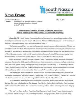 News From:
For Immediate Release May 18, 2017
Contact: Damian Becker, Manager of Media Relations
South Nassau Communities Hospital
(516) 377-5370
Criminal Justice Leaders Michael and Eileen Sapraicone
Named Honorees of South Nassau’s 33rd
Annual Golf Outing
Oceanside, NY – South Nassau Communities Hospital has named two accomplished members of the
criminal justice community and civic leaders - Mr. and Mrs. Michael and Eileen Sapraicone – as the honorees of
this year’s Annual Golf Outing, which will be held Monday, June 12.
The Sapraicones each have long and notable careers in law enforcement and criminal justice. Michael is a
former First Grade New York Police Department Detective and frequent criminal justice expert commentator on
network TV and cable news programs. He is the founder and owner of Squad Security, Inc. and Squad Security
LTD worldwide companies, which provide security solutions for many Fortune 500 companies, ranging from
Wall Street firms to international retailers. Michael serves on South Nassau’s Advisory Board.
Eileen, an attorney, currently serves as a Nassau County Family Court Support Magistrate, helping to
adjudicate often complex child support and family issues. Eileen has extensive experience as a legal professional
in the state court system, serving as a Deputy County Attorney for Nassau County, a Law Secretary in Nassau
County, Special Counsel at the New York City Department of Investigation, and an Assistant District Attorney
in Queens County. Eileen served as a member of the hospital’s Women’s Center gala committee.
“The Sapraicones are two tremendous leaders who both have done so much for South Nassau and our
surrounding communities,” said South Nassau’s President and CEO, Richard J. Murphy. “They are very generous
with their time, talents and resources. We are grateful to call them friends of South Nassau.”
To accommodate expanding interest in the hospital’s golf outing, a third course has been added for the
first time. The event will take place at: The Seawane Club, Hewlett Harbor; Rockway Hunting Club, Lawrence;
and Woodmere Club, Woodmere. The Seawane Club is already sold out and the remaining courses are filling up
fast.
This year’s co-chairs are Tony Cancellieri, Vice Chairman of South Nassau’s board of directors and a
vice president at Park Strategies, LLC, and Jeffrey Greenfield, managing member, NGL Group, LLC. They
 
