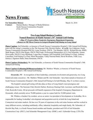 News From:
For Immediate Release March 16, 2018
Contact: Damian Becker, Manager of Media Relations
South Nassau Communities Hospital
(516) 377-5370
Two Long Island Business Leaders
Named Honorees of South Nassau’s 34th
Annual Golf Outing
--May 21st
Event to Raise Funds for Emergency Department Expansion
--Donors to Fill Three Courses in Largest Hospital Golf Outing on Long Island
Photo Caption: Joel Schneider, co-honoree of South Nassau Communities Hospital’s 34th Annual Golf Outing,
joins with the outing’s committee at the The Seawane Club, Hewlett Harbor. (L to R): Joe Calderone, South
Nassau Communities Hospital (SNCH); Lynne Nordone, SNCH; Tim Matejka, SNCH; Richard Bivone, RMH;
Mark Bogen, SNCH; Rita Regan, SNCH; Phil Frank, Professional Maintenance of LI; Joel Schneider, Joanne
Newcombe, SNCH; Corey Muirhead, Logan Bus Company; Jeff Greenfield, Golf Outing Co-Chair; Anthony
Cancellieri, Golf Outing Co-Chair; Maria Brosnahan, Valley National Bank; David Wortman, VHB; Lucy
Iannucci, Signature Bank; Dana Sanneman, SNCH.
Photo Caption (JSchneider): Mr. Joel Schneider, co-honoree of South Nassau Communities Hospital’s 34th
Annual Golf Outing
Photo Caption (Golfouting2018honoreewhalen): Mr. Matthew Whalen, co-honoree of South Nassau
Communities Hospital’s 34th Annual Golf Outing
Oceanside, NY – In recognition of their leadership, community involvement and generosity, two Long
Island real estate executives - Mr. Matthew Whalen and Mr. Joel Schneider - have been named co-honorees of
South Nassau Communities Hospital’s 34th Annual Golf Outing to be held Monday, May 21 on three courses.
The hospital’s annual golf outing will take place at three of Long Island’s most prestigious and
challenging venues: The Seawane Club, Hewlett Harbor; Rockway Hunting Club, Lawrence; and Rockville Links
Club, Rockville Centre. All net proceeds will benefit expansion of the hospital’s Emergency Department in
Oceanside, which currently serves 70,000 patients a year in a space built for 35,000 patient visits.
Mr. Whalen, a Garden City resident, serves as senior vice president of development at AvalonBay. He is
responsible for leading AvalonBay’s development and acquisition activity in both the Long Island and
Connecticut real estate markets. He has over 30 years of experience in the real estate business and has worked in
many different sectors, including multifamily, office, industrial, hospitality and single family. Mr. Schneider, of
Hewlett Bay Park, is a South Nassau board member and founder, president and CEO of Joel Schneider
Construction Corp. (JSCC), Joel Schneider Management Corp. (JSMC), and J. Schneider Group, LTD (The
 