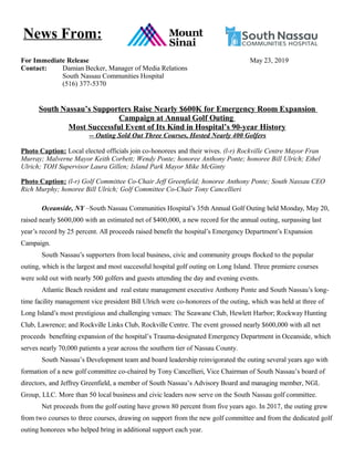 For Immediate Release May 23, 2019
Contact: Damian Becker, Manager of Media Relations
South Nassau Communities Hospital
(516) 377-5370
South Nassau’s Supporters Raise Nearly $600K for Emergency Room Expansion
Campaign at Annual Golf Outing
Most Successful Event of Its Kind in Hospital’s 90-year History
-- Outing Sold Out Three Courses, Hosted Nearly 400 Golfers
Photo Caption: Local elected officials join co-honorees and their wives. (l-r) Rockville Centre Mayor Fran
Murray; Malverne Mayor Keith Corbett; Wendy Ponte; honoree Anthony Ponte; honoree Bill Ulrich; Ethel
Ulrich; TOH Supervisor Laura Gillen; Island Park Mayor Mike McGinty
Photo Caption: (l-r) Golf Committee Co-Chair Jeff Greenfield; honoree Anthony Ponte; South Nassau CEO
Rich Murphy; honoree Bill Ulrich; Golf Committee Co-Chair Tony Cancellieri
Oceanside, NY –South Nassau Communities Hospital’s 35th Annual Golf Outing held Monday, May 20,
raised nearly $600,000 with an estimated net of $400,000, a new record for the annual outing, surpassing last
year’s record by 25 percent. All proceeds raised benefit the hospital’s Emergency Department’s Expansion
Campaign.
South Nassau’s supporters from local business, civic and community groups flocked to the popular
outing, which is the largest and most successful hospital golf outing on Long Island. Three premiere courses
were sold out with nearly 500 golfers and guests attending the day and evening events.
Atlantic Beach resident and real estate management executive Anthony Ponte and South Nassau’s long-
time facility management vice president Bill Ulrich were co-honorees of the outing, which was held at three of
Long Island’s most prestigious and challenging venues: The Seawane Club, Hewlett Harbor; Rockway Hunting
Club, Lawrence; and Rockville Links Club, Rockville Centre. The event grossed nearly $600,000 with all net
proceeds benefiting expansion of the hospital’s Trauma-designated Emergency Department in Oceanside, which
serves nearly 70,000 patients a year across the southern tier of Nassau County.
South Nassau’s Development team and board leadership reinvigorated the outing several years ago with
formation of a new golf committee co-chaired by Tony Cancellieri, Vice Chairman of South Nassau’s board of
directors, and Jeffrey Greenfield, a member of South Nassau’s Advisory Board and managing member, NGL
Group, LLC. More than 50 local business and civic leaders now serve on the South Nassau golf committee.
Net proceeds from the golf outing have grown 80 percent from five years ago. In 2017, the outing grew
from two courses to three courses, drawing on support from the new golf committee and from the dedicated golf
outing honorees who helped bring in additional support each year.
News From:
 