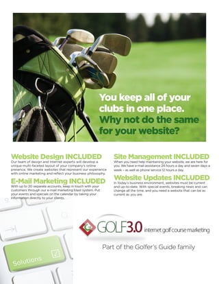 You keep all of your
                                                       clubs in one place.
                                                       Why not do the same
                                                       for your website?

Website Design INCLUDED                                        Site Management INCLUDED
Our team of design and Internet experts will develop a         When you need help maintaining your website, we are here for
unique multi-faceted layout of your company’s online           you. We have e-mail assistance 24 hours a day and seven days a
presence. We create websites that represent our experience     week – as well as phone service 12 hours a day.
with online marketing and reflect your business philosophy.

E-Mail Marketing INCLUDED                                      Website Updates INCLUDED
                                                               In today’s business environment, websites must be current
With up to 20 separate accounts, keep in touch with your       and up-to-date. With special events, breaking news and can
customers through our e-mail marketing blast system. Put       change all the time, and you need a website that can be as
your events and specials on the calendar by taking your        current as you are.
information directly to your clients.




                                                           Part of the Golfer’s Guide family
 
