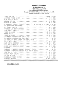 WIRING DIAGRAMS
Article Text (p. 2)
1992 Volkswagen GTI
For Volkswagen Technical Site
Copyright © 1998 Mitchell Repair Information Company, LLC
Tuesday, December 07, 1999 10:48PM

LIGHT SWITCH ............................... 5 (A-B 18-19)
LUGGAGE COMPT LIGHT ............................. 9 (D 35)
MAIN HEATER FUSE ................................ 6 (D 21)
MEMORY SWITCH ................................... 8 (A 28)
MIRROR HEATERS .................................. 9 (C 34)
O2 SENSOR ...................... 2 (B 4), 2 (C 5), 3 (B 8)
OIL PRESSURE SWITCHES ........................... 7 (A 27)
OIL TEMP SENSOR ................................. 8 (B 28)
OUTSIDE AIR TEMP SENSOR ......................... 8 (B 28)
PARK BRAKE SWITCH ............................... 8 (B 31)
POWER MIRRORS .............................. 9 (B-C 33-34)
POWER SEATS ................................... 9 (A-B 34)
POWER WINDOWS .............................. 9 (D-E 32-34)
RADIATOR COOLING FAN (W/ A/C) ................... 6 (D 20)
RADIATOR COOLING FAN (W/O A/C) ................... 1 (E 3)
RAD COOLING FAN AFTER RUN CTRL UNIT .............. 1 (D 3)
RADIO (PARTIAL) ................................. 4 (B 15)
REAR WIPER SYSTEM .......................... 7 (C-E 26-27)
SEAT BELT SWITCH ................................ 8 (E 31)
SHIFT LOCK CONTROL UNIT ......................... 4 (D 12)
STARTER .......................................... 1 (A 3)
STARTER INTERLOCK RELAY (W/SHIFT LOCK) ........... 1 (B 3)
STARTER INTERLOCK RELAY (W/O SHIFT LOCK) ........ 8 (E 31)
STOP LT SW ...................................... 8 (B 30)
VACUUM VENT VALVE ............................... 4 (E 13)
VANITY MIRROR ................................... 7 (A 25)
W/SHIELD WIPER SYSTEM ...................... 7 (C-E 24-26)
WARNING MODULE ............................... 8 (A 30-31)
ÄÄÄÄÄÄÄÄÄÄÄÄÄÄÄÄÄÄÄÄÄÄÄÄÄÄÄÄÄÄÄÄÄÄÄÄÄÄÄÄÄÄÄÄÄÄÄÄÄÄÄÄÄÄÄÄÄÄÄÄ

WIRING DIAGRAMS

 