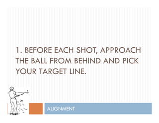 1. BEFORE EACH SHOT, APPROACH,
THE BALL FROM BEHIND AND PICK
YOUR TARGET LINEYOUR TARGET LINE.
ALIGNMENT
 
