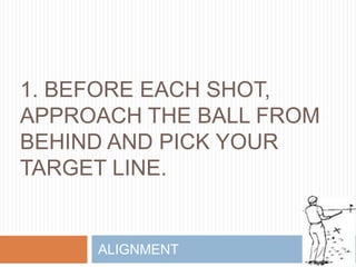 1. BEFORE EACH SHOT,
APPROACH THE BALL FROM
BEHIND AND PICK YOUR
TARGET LINE.
ALIGNMENT
 