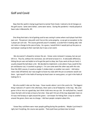 Golf and Covid
Now that the world is trying to get back to normal from Covid, I noticed a lot of changes on
the golf course. Some were better, some were worse. During the pandemic I mostly played at
Swan Lake in Manorville, NY.
One thing that took a lot of getting used to was seeing 4-somes where each player had their
own cart. The person I play with and I live on the same property, so we got an exception to the
1 player per cart rule. The course generally wasn’t crowded, so aside from it looking odd, I did
not notice a change to the pace of play. As a guess, I would think it would pick up the pace as
each player could go to their own ball, but it was a non event.
We also weren’t allowed to remove the pin. I know some removed it anyway, but we just
left it in. Thus far, without the restriction, we still tend to leave it in. A noticeable difference,
hitting the pin was not helpful at all to get the putt to drop, but if you went at the pin hard, it
usually slowed the ball down a bit. We decided to implement a rule where if you could hit the
pin and bounce out, it counted as going in. I’m sure some went the other way with this rule.
Over the 2021 season, it saved us maybe 5 strokes total, so another non event. I did notice
more clubs left behind, but I was taught to leave my clubs with the pin so someone would see
them. I got myself in the habit of leaving my head cover on every green, so I got in the habit of
looking for it.
We also couldn’t rake out the traps. I have rounds where I am in the sand a lot. The biggest
thing I noticed is if I went in the afternoon, there were a lot of footprints in the trap. My sand
game is hit or miss on a good day, but I think it did mess me up a bit. On really bad lies, I would
move the ball a bit to take at least a fair shot. How well I hit out of the trap depended more on
if it was mid fairway or right around the green. I am known for hitting from 1 trap to another
around the green, there was no change. I did hear people complain about this.
I know they said there were more people golfing during the pandemic. Maybe I just timed it
right, but if anything, the course was quieter. That could have just been due to travel
 