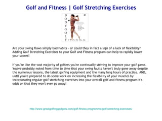 Golf and Fitness | Golf Stretching Exercises




Are your swing flaws simply bad habits - or could they in fact a sign of a lack of flexibility?
Adding Golf Stretching Exercises to your Golf and Fitness program can help to rapidly lower
your scores!

If you're like the vast majority of golfers you're continually striving to improve your golf game.
You've probably noted from time to time that your swing faults haven't truly gone away despite
the numerous lessons, the latest golfing equipment and the many long hours of practice. AND,
until you're prepared to do some work on increasing the flexibility of your muscles by
incorporating regular golf stretching exercises into your overall golf and fitness program it's
odds on that they won't ever go away!




            http://www.greatgolfinggadgets.com/golf-fitness-programme/golf-stretching-exercises/
 