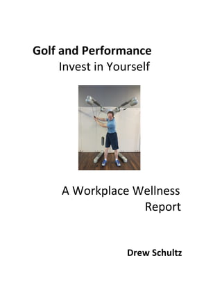  
Golf	
  and	
  Performance	
  
	
   	
   Invest	
  in	
  Yourself	
  
	
  
	
  
	
  
	
  
	
  
	
  
	
  
	
   	
   	
  A	
  Workplace	
  Wellness	
  	
  	
  	
  	
  	
  
	
  	
  	
  	
  	
  	
  	
  	
  	
  	
  	
  	
  	
  	
  	
  	
  	
  	
  	
  	
  	
  	
  	
  	
  	
  	
  	
  	
  	
  	
  	
  	
  	
  	
  	
  	
  	
  	
  Report	
  
	
  
	
  
	
  	
  	
  	
  	
  	
  	
  Drew	
  Schultz	
  
 