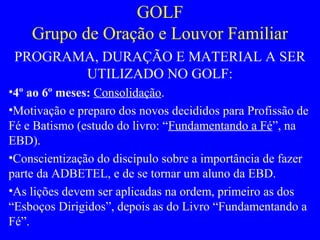 GOLF
Grupo de Oração e Louvor Familiar
PROGRAMA, DURAÇÃO E MATERIAL A SER
UTILIZADO NO GOLF:
•4º ao 6º meses: Consolidação.
•Motivação e preparo dos novos decididos para Profissão de
Fé e Batismo (estudo do livro: “Fundamentando a Fé”, na
EBD).
•Conscientização do discípulo sobre a importância de fazer
parte da ADBETEL, e de se tornar um aluno da EBD.
•As lições devem ser aplicadas na ordem, primeiro as dos
“Esboços Dirigidos”, depois as do Livro “Fundamentando a
Fé”.
 