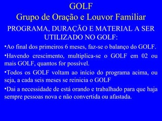 GOLF
Grupo de Oração e Louvor Familiar
PROGRAMA, DURAÇÃO E MATERIAL A SER
UTILIZADO NO GOLF:
•Ao final dos primeiros 6 meses, faz-se o balanço do GOLF.
•Havendo crescimento, multiplica-se o GOLF em 02 ou
mais GOLF, quantos for possível.
•Todos os GOLF voltam ao início do programa acima, ou
seja, a cada seis meses se reinicia o GOLF
•Dai a necessidade de está orando e trabalhado para que haja
sempre pessoas nova e não convertida ou afastada.
 