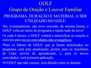 GOLF
Grupo de Oração e Louvor Familiar
PROGRAMA, DURAÇÃO E MATERIAL A SER
UTILIZADO NO GOLF:
•Se, eventualmente, não tiver crescido, da mesma forma, o
GOLF volta ao início do programa e repete tudo de novo!
•A cada 6 meses, o GOLF voltará a intensificar as orações e
convites para novos convidados não-evangélicos.
•Para os líderes de GOLF, que já foram ministrados no
programa, será uma atualização, porém, para os Auxiliares
do Líder servirá de aprendizado, e, para os novos
convidados, será primeira aplicação.
•O GOLF que não crescer, será diluído entre os demais.
 