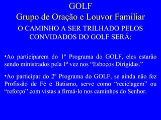 GOLF
Grupo de Oração e Louvor Familiar
O CAMINHO A SER TRILHADO PELOS
CONVIDADOS DO GOLF SERÁ:
•Ao participarem do 1º Programa do GOLF, eles estarão
sendo ministrados pela 1ª vez nos “Esboços Dirigidas.”
•Ao participar do 2º Programa do GOLF, se ainda não fez
Profissão de Fé e Batismo, serve como “reciclagem” ou
“reforço” com vistas a firmá-lo nos caminhos do Senhor.
 