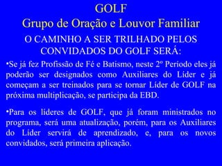 GOLF
Grupo de Oração e Louvor Familiar
O CAMINHO A SER TRILHADO PELOS
CONVIDADOS DO GOLF SERÁ:
•Se já fez Profissão de Fé e Batismo, neste 2º Período eles já
poderão ser designados como Auxiliares do Líder e já
começam a ser treinados para se tornar Líder de GOLF na
próxima multiplicação, se participa da EBD.
•Para os líderes de GOLF, que já foram ministrados no
programa, será uma atualização, porém, para os Auxiliares
do Líder servirá de aprendizado, e, para os novos
convidados, será primeira aplicação.
 