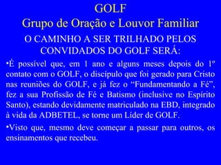 GOLF
Grupo de Oração e Louvor Familiar
O CAMINHO A SER TRILHADO PELOS
CONVIDADOS DO GOLF SERÁ:
•É possível que, em 1 ano e alguns meses depois do 1º
contato com o GOLF, o discípulo que foi gerado para Cristo
nas reuniões do GOLF, e já fez o “Fundamentando a Fé”,
fez a sua Profissão de Fé e Batismo (inclusive no Espírito
Santo), estando devidamente matriculado na EBD, integrado
à vida da ADBETEL, se torne um Líder de GOLF.
•Visto que, mesmo deve começar a passar para outros, os
ensinamentos que recebeu.
 