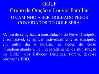 GOLF
Grupo de Oração e Louvor Familiar
O CAMINHO A SER TRILHADO PELOS
CONVIDADOS DO GOLF SERÁ:
•A fim de se agilizar a consolidação do Novo Discípulo,
é admissível, se aplicar individualmente ao discípulo,
em outro dia e horário, as lições do curso
“Fundamentando a Fé”, separadamente da ministração
no GOLF, dos Esboços Dirigidas. Porém, deve-se
priorizar a EBD.
 