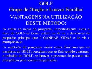 GOLF
Grupo de Oração e Louvor Familiar
VANTAGENS NA UTILIZAÇÃO
DESTE MÉTODO:
•A voltar ao início do programa, semestralmente, evita o
risco do GOLF se tornar estéril, ou de vir a desviar-se do
propósito principal que é GANHAR VIDAS e de vir a
multiplicar-se.
•A repetição do programa várias vezes, fará com que os
membros do GOLF, percebam que só fará sentido continuar
o trabalho do GOLF, se houver a presença de pessoas não
evangélicas para serem evangelizadas.
 