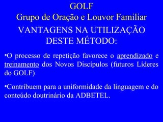 GOLF
Grupo de Oração e Louvor Familiar
VANTAGENS NA UTILIZAÇÃO
DESTE MÉTODO:
•O processo de repetição favorece o aprendizado e
treinamento dos Novos Discípulos (futuros Líderes
do GOLF)
•Contribuem para a uniformidade da linguagem e do
conteúdo doutrinário da ADBETEL.
 