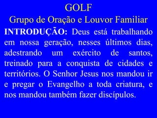 GOLF
Grupo de Oração e Louvor Familiar
INTRODUÇÃO: Deus está trabalhando
em nossa geração, nesses últimos dias,
adestrando um exército de santos,
treinado para a conquista de cidades e
territórios. O Senhor Jesus nos mandou ir
e pregar o Evangelho a toda criatura, e
nos mandou também fazer discípulos.
 