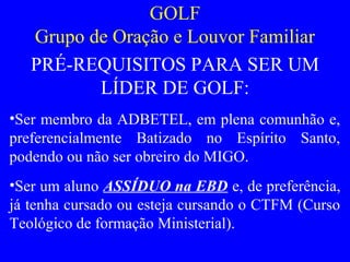 GOLF
Grupo de Oração e Louvor Familiar
PRÉ-REQUISITOS PARA SER UM
LÍDER DE GOLF:
•Ser membro da ADBETEL, em plena comunhão e,
preferencialmente Batizado no Espírito Santo,
podendo ou não ser obreiro do MIGO.
•Ser um aluno ASSÍDUO na EBD e, de preferência,
já tenha cursado ou esteja cursando o CTFM (Curso
Teológico de formação Ministerial).
 