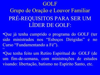 GOLF
Grupo de Oração e Louvor Familiar
PRÉ-REQUISITOS PARA SER UM
LÍDER DE GOLF:
•Que já tenha cumprido o programa do GOLF (ter
sido ministrados nos “Esboços Dirigidas” e no
Curso “Fundamentando a Fé”).
GO
•Que tenha feito um Retiro Espiritual do GOLF (de
um fim-de-semana, com ministrações de estudos
visando: libertação, batismo no Espírito Santo, etc.
 