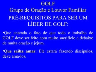 GOLF
Grupo de Oração e Louvor Familiar
PRÉ-REQUISITOS PARA SER UM
LÍDER DE GOLF:
•Que entenda o fato de que todo o trabalho do
GOLF deve ser feito com muito sacrifício e debaixo
de muita oração e jejum.
•Que saiba amarQue saiba amar. Ele estará fazendo discípulos,
deve amá-los.
 