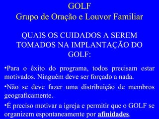 GOLF
Grupo de Oração e Louvor Familiar
QUAIS OS CUIDADOS A SEREM
TOMADOS NA IMPLANTAÇÃO DO
GOLF:
•Para o êxito do programa, todos precisam estar
motivados. Ninguém deve ser forçado a nada.
•Não se deve fazer uma distribuição de membros
geograficamente.
•É preciso motivar a igreja e permitir que o GOLF se
organizem espontaneamente por afinidades.
 