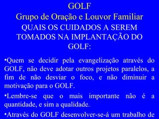 GOLF
Grupo de Oração e Louvor Familiar
QUAIS OS CUIDADOS A SEREM
TOMADOS NA IMPLANTAÇÃO DO
GOLF:
•Quem se decidir pela evangelização através do
GOLF, não deve adotar outros projetos paralelos, a
fim de não desviar o foco, e não diminuir a
motivação para o GOLF.
•Lembre-se que o mais importante não é a
quantidade, e sim a qualidade.
•Através do GOLF desenvolver-se-á um trabalho de
 