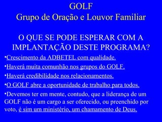 GOLF
Grupo de Oração e Louvor Familiar
O QUE SE PODE ESPERAR COM A
IMPLANTAÇÃO DESTE PROGRAMA?
•Crescimento da ADBETEL com qualidade.
•Haverá muita comunhão nos grupos do GOLF.
•Haverá credibilidade nos relacionamentos.
•O GOLF abre a oportunidade de trabalho para todos.
•Devemos ter em mente, contudo, que a liderança de um
GOLF não é um cargo a ser oferecido, ou preenchido por
voto, é sim um ministério, um chamamento de Deus.
 