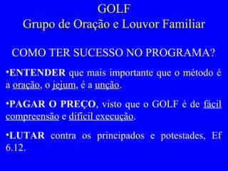 GOLF
Grupo de Oração e Louvor Familiar
COMO TER SUCESSO NO PROGRAMA?
•ENTENDER que mais importante que o método é
a oração, o jejum, é a unção.
•PAGAR O PREÇO, visto que o GOLF é de fácil
compreensão e difícil execução.
•LUTAR contra os principados e potestades, Ef
6.12.
 