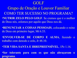 GOLF
Grupo de Oração e Louvor Familiar
COMO TER SUCESSO NO PROGRAMA?
•NUTRIR ZELO PELO GOLF. Se cremos que é o melhor
de Deus nós, zelemos por aquilo que Deus nos dá.
•RENUNCIAR A COISAS PESSOAIS, colocando o reino
de Deus em primeiro lugar, Mt 6.33.
•ENVOLVER-SE DE CORPO E ALMA, fazendo o
trabalho com denodo e zelo, Jr 48.10.
•TER VIDA SANTA E IRREPREENSÍVEL, 1Pe 1.16.
•Ser tolerante para com os que não abraçaram o
programa.
 