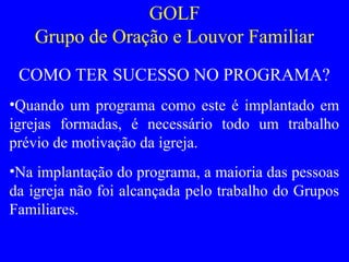GOLF
Grupo de Oração e Louvor Familiar
COMO TER SUCESSO NO PROGRAMA?
•Quando um programa como este é implantado em
igrejas formadas, é necessário todo um trabalho
prévio de motivação da igreja.
•Na implantação do programa, a maioria das pessoas
da igreja não foi alcançada pelo trabalho do Grupos
Familiares.
 