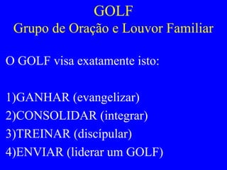 GOLF
Grupo de Oração e Louvor Familiar
O GOLF visa exatamente isto:
1)GANHAR (evangelizar)
2)CONSOLIDAR (integrar)
3)TREINAR (discípular)
4)ENVIAR (liderar um GOLF)
 