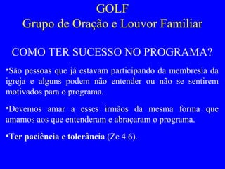 GOLF
Grupo de Oração e Louvor Familiar
COMO TER SUCESSO NO PROGRAMA?
•São pessoas que já estavam participando da membresia da
igreja e alguns podem não entender ou não se sentirem
motivados para o programa.
•Devemos amar a esses irmãos da mesma forma que
amamos aos que entenderam e abraçaram o programa.
•Ter paciência e tolerância (Zc 4.6).
 