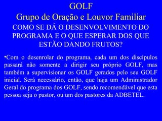 GOLF
Grupo de Oração e Louvor Familiar
COMO SE DÁ O DESENVOLVIMENTO DO
PROGRAMA E O QUE ESPERAR DOS QUE
ESTÃO DANDO FRUTOS?
•Com o desenrolar do programa, cada um dos discípulos
passará não somente a dirigir seu próprio GOLF, mas
também a supervisionar os GOLF gerados pelo seu GOLF
inicial. Será necessário, então, que haja um Administrador
Geral do programa dos GOLF, sendo recomendável que esta
pessoa seja o pastor, ou um dos pastores da ADBETEL.
 