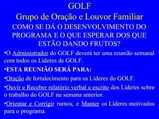 GOLF
Grupo de Oração e Louvor Familiar
COMO SE DÁ O DESENVOLVIMENTO DO
PROGRAMA E O QUE ESPERAR DOS QUE
ESTÃO DANDO FRUTOS?
•O Administrador do GOLF deverá ter uma reunião semanal
com todos os Líderes de GOLF.
•ESTA REUNIÃO SERÁ PARA:
•Oração de fortalecimento para os Líderes do GOLF.
•Ouvir e Receber relatório verbal e escrito dos Líderes sobre
o trabalho do GOLF na semana anterior.
•Orientar e Corrigir rumos, e Manter os Líderes motivados
para o programa.
 