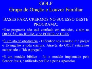 GOLF
Grupo de Oração e Louvor Familiar
BASES PARA CRERMOS NO SUCESSO DESTE
PROGRAMA:
•Este programa não está confiado em métodos, e sim na
ORAÇÃO, no JEJUM, e no PODER de DEUS.
•É um ato de obediência - O Senhor nos mandou ir e pregar
o Evangelho a toda criatura. Através do GOLF estaremos
cumprindo o “ide e pregai”.
•É um modelo bíblico - foi o modelo implantado pelo
Senhor Jesus, e utilizado por Ele e pelos Apóstolos.
 