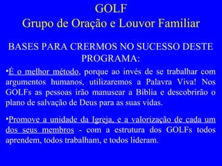 GOLF
Grupo de Oração e Louvor Familiar
BASES PARA CRERMOS NO SUCESSO DESTE
PROGRAMA:
•É o melhor método, porque ao invés de se trabalhar com
argumentos humanos, utilizaremos a Palavra Viva! Nos
GOLFs as pessoas irão manusear a Bíblia e descobrirão o
plano de salvação de Deus para as suas vidas.
•Promove a unidade da Igreja, e a valorização de cada um
dos seus membros - com a estrutura dos GOLFs todos
aprendem, todos trabalham, e todos lideram.
 