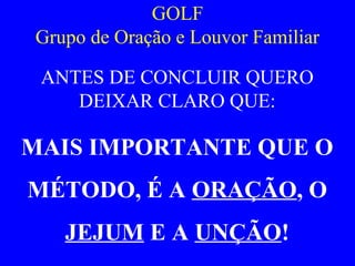 GOLF
Grupo de Oração e Louvor Familiar
ANTES DE CONCLUIR QUERO
DEIXAR CLARO QUE:
MAIS IMPORTANTE QUE O
MÉTODO, É A ORAÇÃO, O
JEJUM E A UNÇÃO!
 