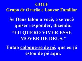GOLF
Grupo de Oração e Louvor Familiar
Se Deus falou a você, e se você
quiser responder, dizendo:
“EU QUERO VIVER ESSE
MOVER DE DEUS,”
Então coloque-se de pé, que eu já
estou de pé aqui.
 