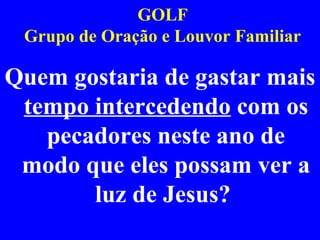 GOLF
Grupo de Oração e Louvor Familiar
Quem gostaria de gastar mais
tempo intercedendo com os
pecadores neste ano de
modo que eles possam ver a
luz de Jesus?
 
