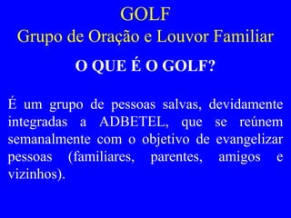 GOLF
Grupo de Oração e Louvor Familiar
O QUE É O GOLF?
É um grupo de pessoas salvas, devidamente
integradas a ADBETEL, que se reúnem
semanalmente com o objetivo de evangelizar
pessoas (familiares, parentes, amigos e
vizinhos).
 