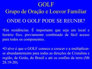 GOLF
Grupo de Oração e Louvor Familiar
ONDE O GOLF PODE SE REUNIR?
•Em residências. É importante que seja um local e
horário fixo, previamente combinado de fácil acesso
para todos os componentes.
•O alvo é que o GOLF comece a crescer e a multiplicar-
se abundantemente para todas as direções de Cristalina e
região, de Goiás, do Brasil e até os confins da terra (Mt
28.19-20).
 