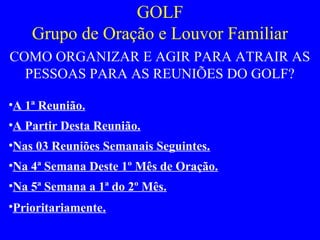 GOLF
Grupo de Oração e Louvor Familiar
COMO ORGANIZAR E AGIR PARA ATRAIR AS
PESSOAS PARA AS REUNIÕES DO GOLF?
•A 1ª Reunião.
•A Partir Desta Reunião.
•Nas 03 Reuniões Semanais Seguintes.
•Na 4ª Semana Deste 1º Mês de Oração.
•Na 5ª Semana a 1ª do 2º Mês.
•Prioritariamente.
 