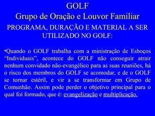 GOLF
Grupo de Oração e Louvor Familiar
PROGRAMA, DURAÇÃO E MATERIAL A SER
UTILIZADO NO GOLF:
•Quando o GOLF trabalha com a ministração de Esboços
“Individuais”, acontece do GOLF não conseguir atrair
nenhum convidado não-evangélico para as suas reuniões, há
o risco dos membros do GOLF se acomodar, e de o GOLF
se tornar estéril, e vir a se transformar em Grupo de
Comunhão. Assim pode perder o objetivo principal para o
qual foi formado, que é: evangelização e multiplicação.
 